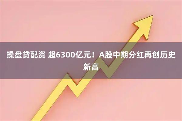 操盘贷配资 超6300亿元！A股中期分红再创历史新高