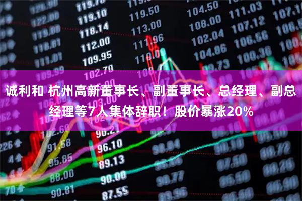 诚利和 杭州高新董事长、副董事长、总经理、副总经理等7人集体辞职！股价暴涨20%