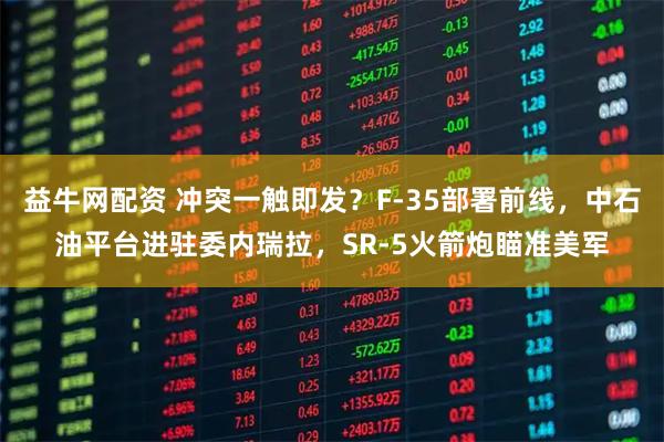 益牛网配资 冲突一触即发？F-35部署前线，中石油平台进驻委内瑞拉，SR-5火箭炮瞄准美军