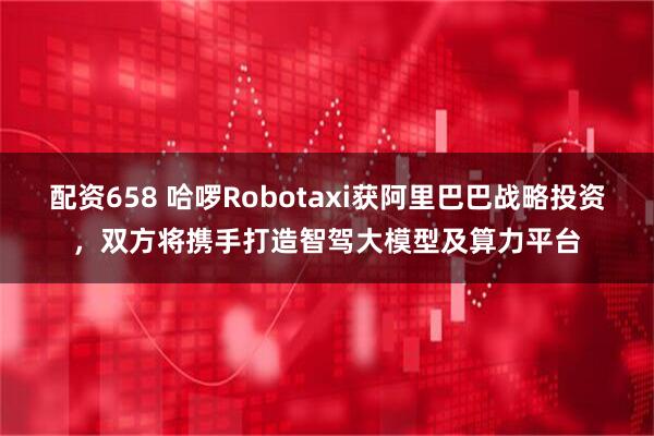 配资658 哈啰Robotaxi获阿里巴巴战略投资，双方将携手打造智驾大模型及算力平台