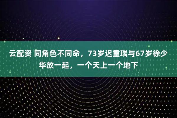 云配资 同角色不同命，73岁迟重瑞与67岁徐少华放一起，一个天上一个地下