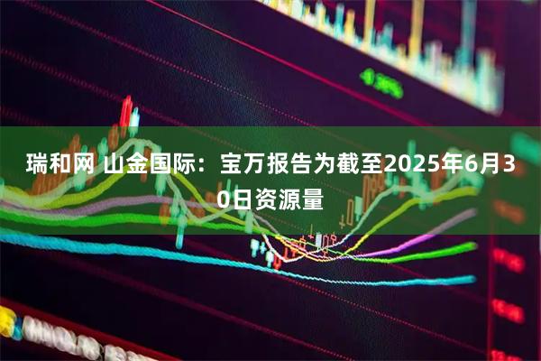 瑞和网 山金国际：宝万报告为截至2025年6月30日资源量