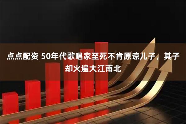 点点配资 50年代歌唱家至死不肯原谅儿子，其子却火遍大江南北