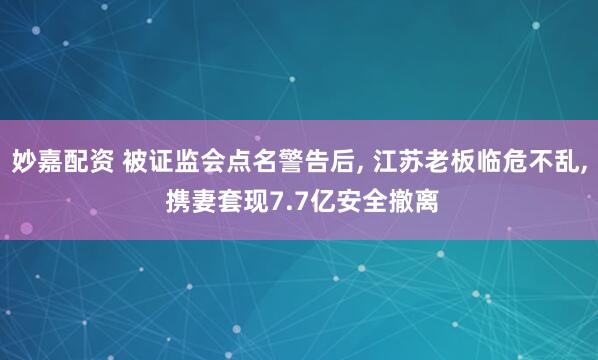 妙嘉配资 被证监会点名警告后, 江苏老板临危不乱, 携妻套现7.7亿安全撤离