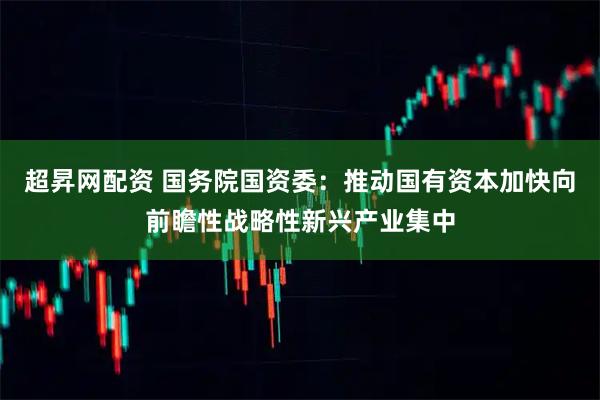 超昇网配资 国务院国资委：推动国有资本加快向前瞻性战略性新兴产业集中