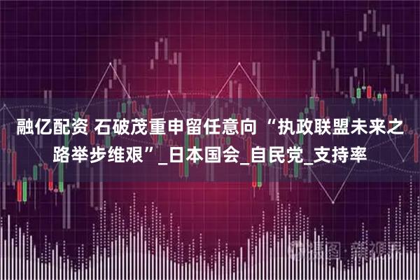 融亿配资 石破茂重申留任意向 “执政联盟未来之路举步维艰”_日本国会_自民党_支持率
