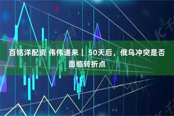 百铭洋配资 伟伟道来｜ 50天后，俄乌冲突是否面临转折点