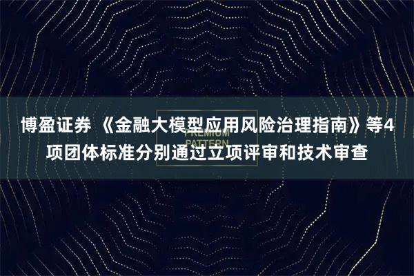 博盈证券 《金融大模型应用风险治理指南》等4项团体标准分别通过立项评审和技术审查